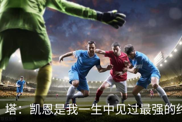 塔：凯恩是我一生中见过最强的终结者；哈弗茨至今仍被低估